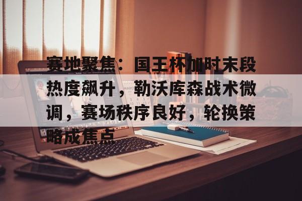 包含赛地聚焦：国王杯加时末段热度飙升，勒沃库森战术微调，赛场秩序良好，轮换策略成焦点的词条